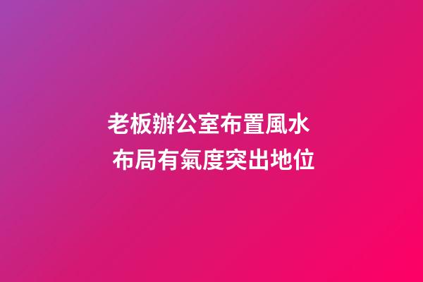 老板辦公室布置風水  布局有氣度突出地位